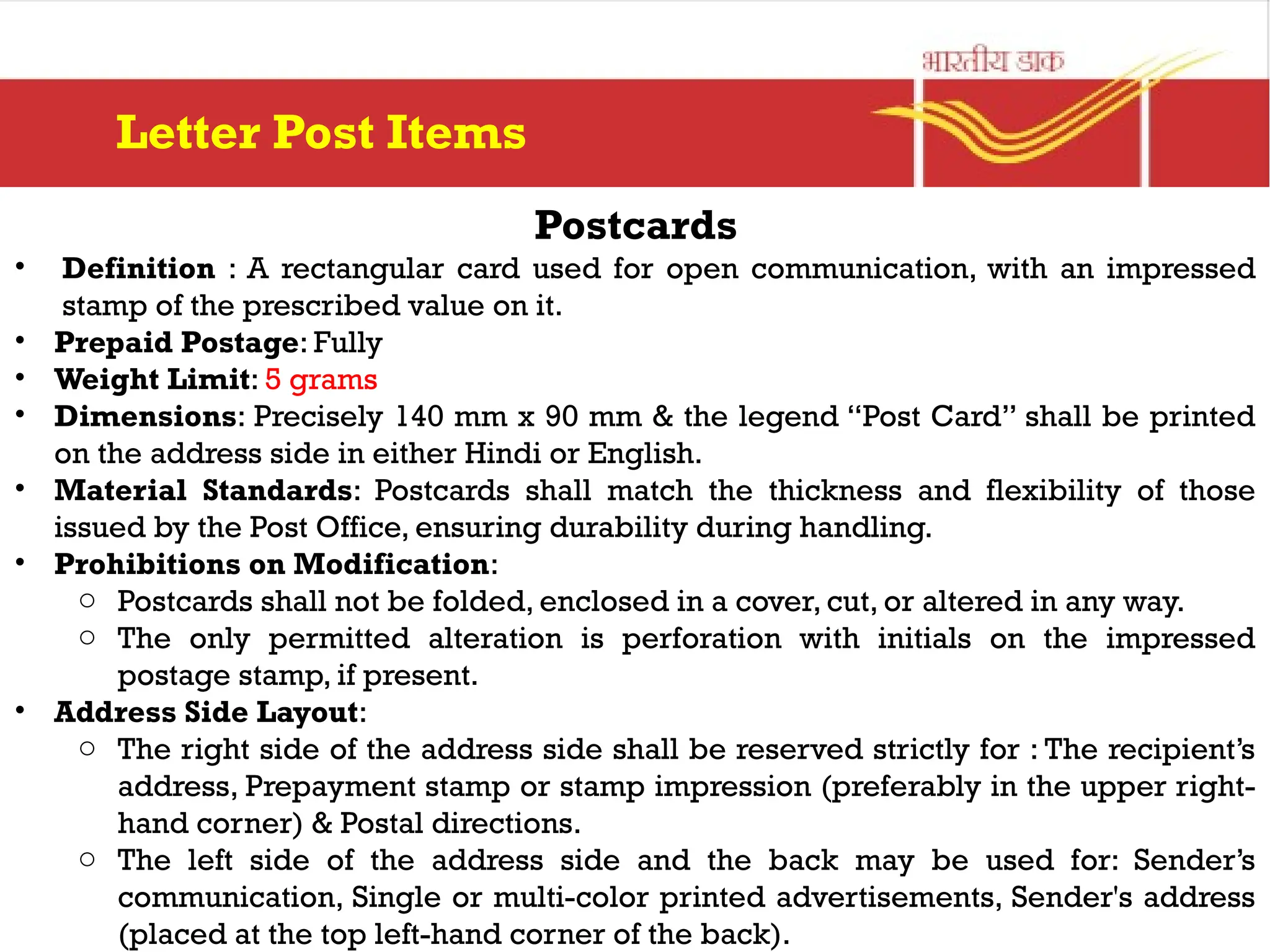 Postcards
• Definition : A rectangular card used for open communication, with an impressed
stamp of the prescribed value on it.
• Prepaid Postage: Fully
• Weight Limit: 5 grams
• Dimensions: Precisely 140 mm x 90 mm & the legend “Post Card” shall be printed
on the address side in either Hindi or English.
• Material Standards: Postcards shall match the thickness and flexibility of those
issued by the Post Office, ensuring durability during handling.
• Prohibitions on Modification:
o Postcards shall not be folded, enclosed in a cover, cut, or altered in any way.
o The only permitted alteration is perforation with initials on the impressed
postage stamp, if present.
• Address Side Layout:
o The right side of the address side shall be reserved strictly for : The recipient’s
address, Prepayment stamp or stamp impression (preferably in the upper right-
hand corner) & Postal directions.
o The left side of the address side and the back may be used for: Sender’s
communication, Single or multi-color printed advertisements, Sender's address
(placed at the top left-hand corner of the back).
Letter Post Items
 