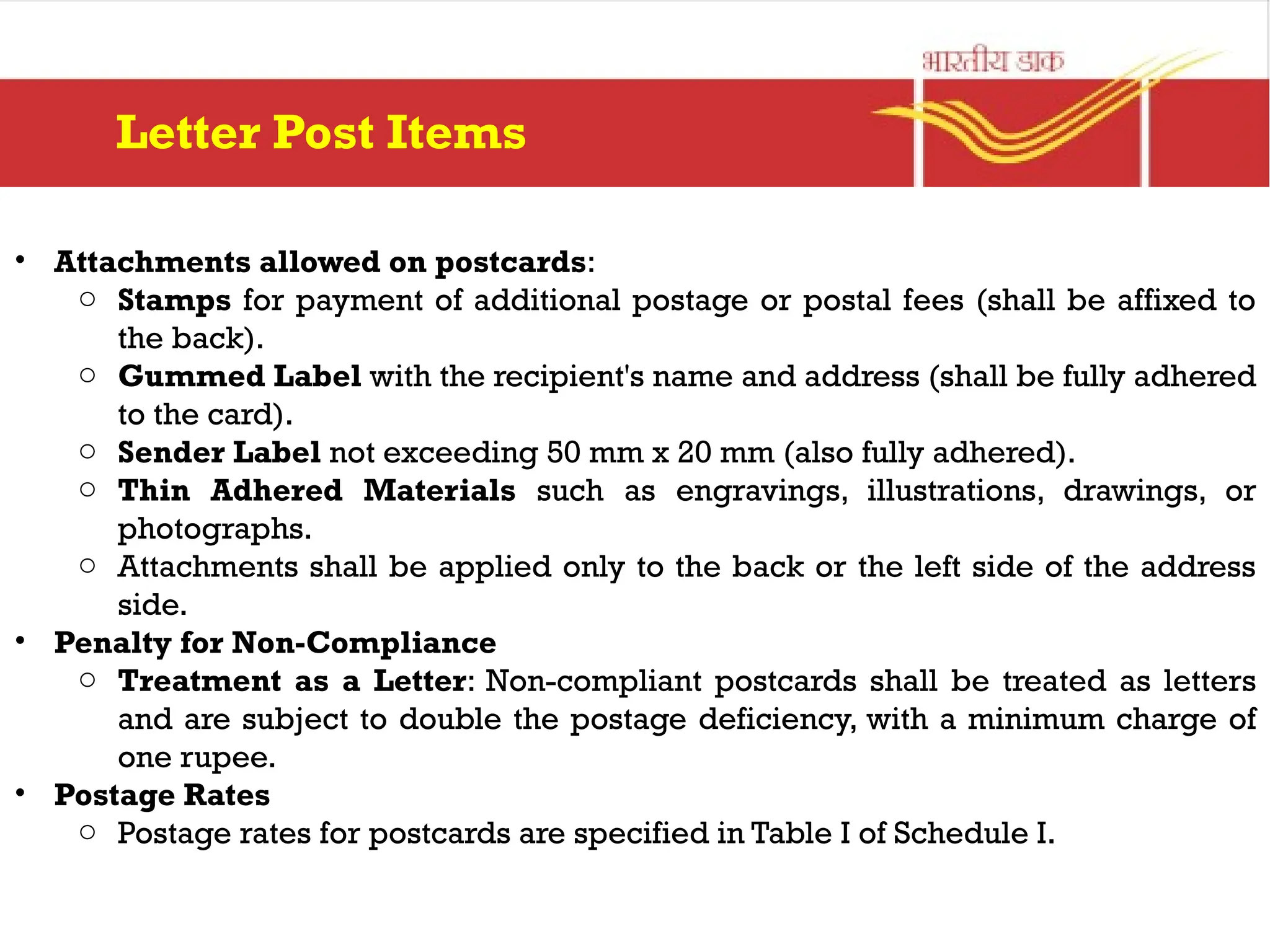 • Attachments allowed on postcards:
o Stamps for payment of additional postage or postal fees (shall be affixed to
the back).
o Gummed Label with the recipient's name and address (shall be fully adhered
to the card).
o Sender Label not exceeding 50 mm x 20 mm (also fully adhered).
o Thin Adhered Materials such as engravings, illustrations, drawings, or
photographs.
o Attachments shall be applied only to the back or the left side of the address
side.
• Penalty for Non-Compliance
o Treatment as a Letter: Non-compliant postcards shall be treated as letters
and are subject to double the postage deficiency, with a minimum charge of
one rupee.
• Postage Rates
o Postage rates for postcards are specified in Table I of Schedule I.
Letter Post Items
 