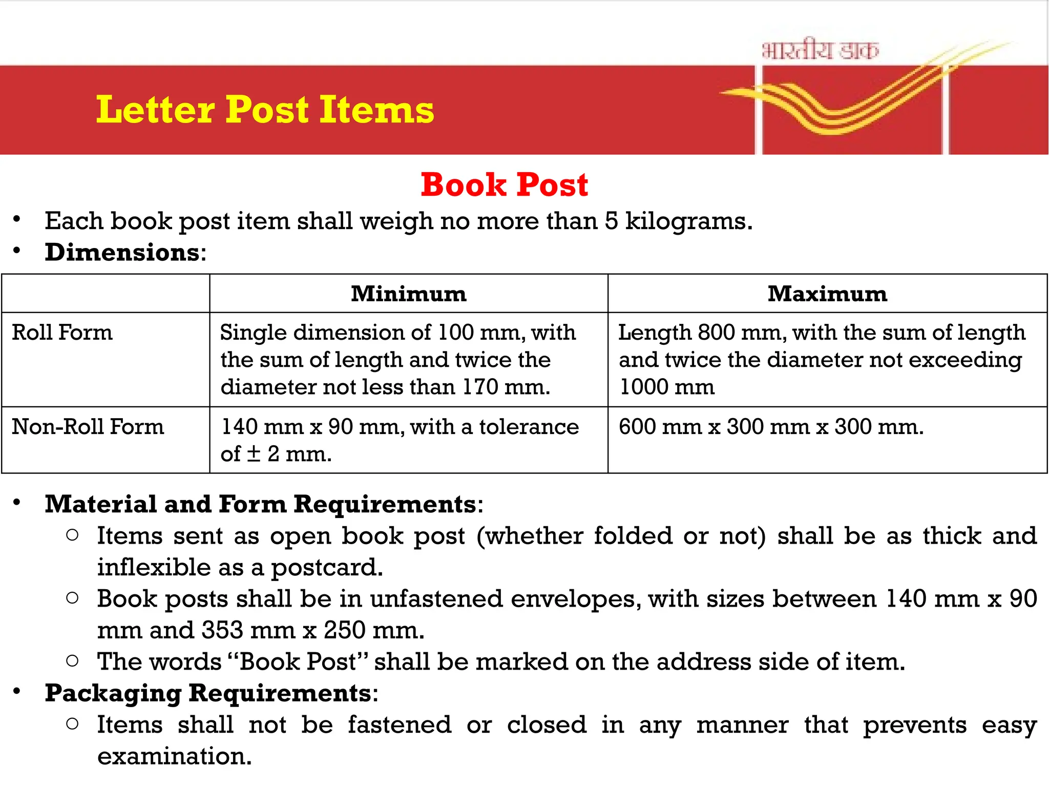 Book Post
• Each book post item shall weigh no more than 5 kilograms.
• Dimensions:
• Material and Form Requirements:
o Items sent as open book post (whether folded or not) shall be as thick and
inflexible as a postcard.
o Book posts shall be in unfastened envelopes, with sizes between 140 mm x 90
mm and 353 mm x 250 mm.
o The words “Book Post” shall be marked on the address side of item.
• Packaging Requirements:
o Items shall not be fastened or closed in any manner that prevents easy
examination.
Letter Post Items
Minimum Maximum
Roll Form Single dimension of 100 mm, with
the sum of length and twice the
diameter not less than 170 mm.
Length 800 mm, with the sum of length
and twice the diameter not exceeding
1000 mm
Non-Roll Form 140 mm x 90 mm, with a tolerance
of ± 2 mm.
600 mm x 300 mm x 300 mm.
 