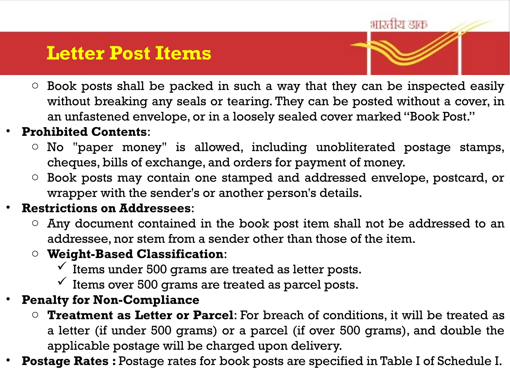 o Book posts shall be packed in such a way that they can be inspected easily
without breaking any seals or tearing. They can be posted without a cover, in
an unfastened envelope, or in a loosely sealed cover marked “Book Post.”
• Prohibited Contents:
o No "paper money" is allowed, including unobliterated postage stamps,
cheques, bills of exchange, and orders for payment of money.
o Book posts may contain one stamped and addressed envelope, postcard, or
wrapper with the sender's or another person's details.
• Restrictions on Addressees:
o Any document contained in the book post item shall not be addressed to an
addressee, nor stem from a sender other than those of the item.
o Weight-Based Classification:
 Items under 500 grams are treated as letter posts.
 Items over 500 grams are treated as parcel posts.
• Penalty for Non-Compliance
o Treatment as Letter or Parcel: For breach of conditions, it will be treated as
a letter (if under 500 grams) or a parcel (if over 500 grams), and double the
applicable postage will be charged upon delivery.
• Postage Rates : Postage rates for book posts are specified in Table I of Schedule I.
Letter Post Items
 