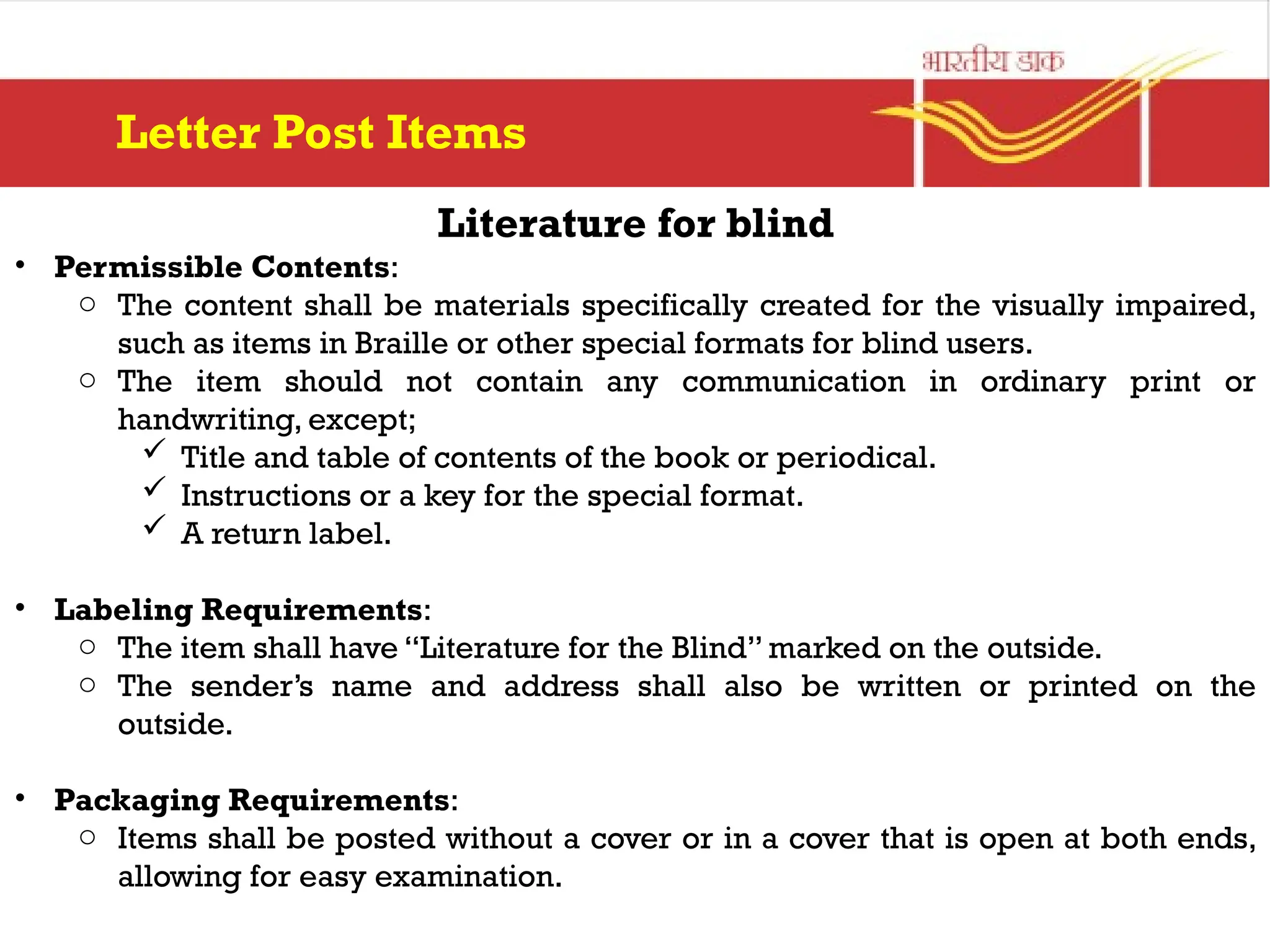 Literature for blind
• Permissible Contents:
o The content shall be materials specifically created for the visually impaired,
such as items in Braille or other special formats for blind users.
o The item should not contain any communication in ordinary print or
handwriting, except;
 Title and table of contents of the book or periodical.
 Instructions or a key for the special format.
 A return label.
• Labeling Requirements:
o The item shall have “Literature for the Blind” marked on the outside.
o The sender’s name and address shall also be written or printed on the
outside.
• Packaging Requirements:
o Items shall be posted without a cover or in a cover that is open at both ends,
allowing for easy examination.
Letter Post Items
 