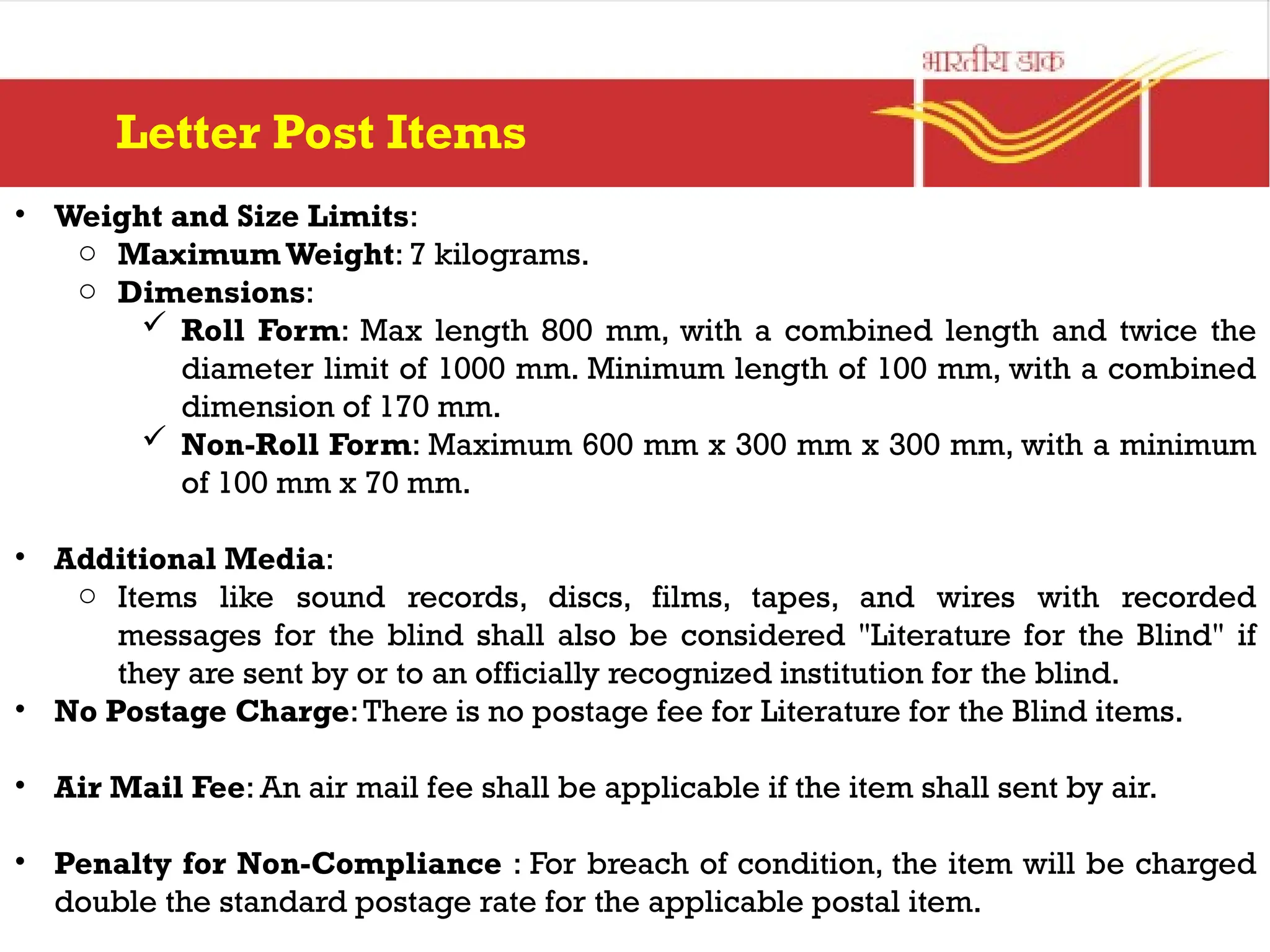 • Weight and Size Limits:
o Maximum Weight: 7 kilograms.
o Dimensions:
 Roll Form: Max length 800 mm, with a combined length and twice the
diameter limit of 1000 mm. Minimum length of 100 mm, with a combined
dimension of 170 mm.
 Non-Roll Form: Maximum 600 mm x 300 mm x 300 mm, with a minimum
of 100 mm x 70 mm.
• Additional Media:
o Items like sound records, discs, films, tapes, and wires with recorded
messages for the blind shall also be considered "Literature for the Blind" if
they are sent by or to an officially recognized institution for the blind.
• No Postage Charge:There is no postage fee for Literature for the Blind items.
• Air Mail Fee: An air mail fee shall be applicable if the item shall sent by air.
• Penalty for Non-Compliance : For breach of condition, the item will be charged
double the standard postage rate for the applicable postal item.
Letter Post Items
 
