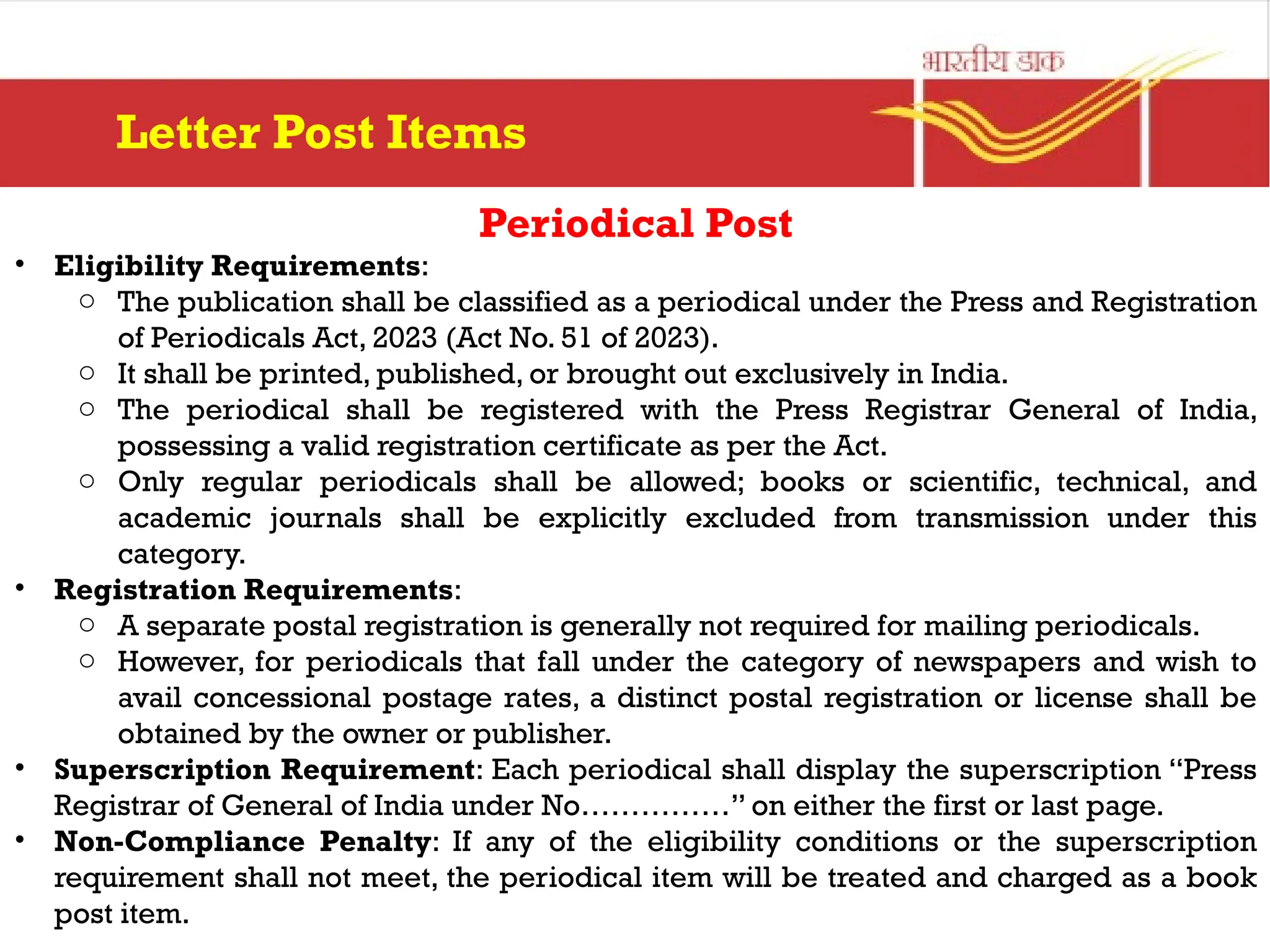 Periodical Post
• Eligibility Requirements:
o The publication shall be classified as a periodical under the Press and Registration
of Periodicals Act, 2023 (Act No. 51 of 2023).
o It shall be printed, published, or brought out exclusively in India.
o The periodical shall be registered with the Press Registrar General of India,
possessing a valid registration certificate as per the Act.
o Only regular periodicals shall be allowed; books or scientific, technical, and
academic journals shall be explicitly excluded from transmission under this
category.
• Registration Requirements:
o A separate postal registration is generally not required for mailing periodicals.
o However, for periodicals that fall under the category of newspapers and wish to
avail concessional postage rates, a distinct postal registration or license shall be
obtained by the owner or publisher.
• Superscription Requirement: Each periodical shall display the superscription “Press
Registrar of General of India under No……………” on either the first or last page.
• Non-Compliance Penalty: If any of the eligibility conditions or the superscription
requirement shall not meet, the periodical item will be treated and charged as a book
post item.
Letter Post Items
 