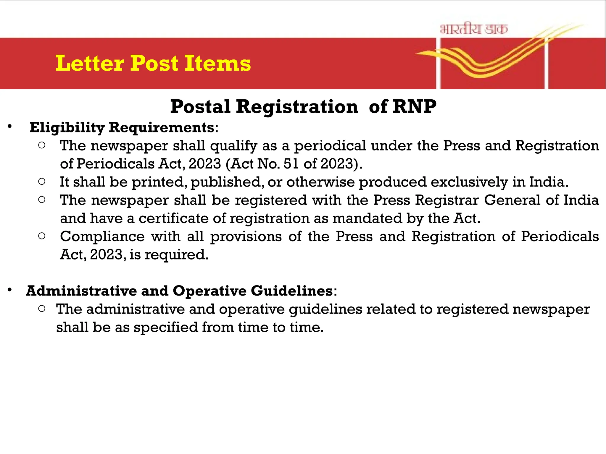 Postal Registration of RNP
• Eligibility Requirements:
o The newspaper shall qualify as a periodical under the Press and Registration
of Periodicals Act, 2023 (Act No. 51 of 2023).
o It shall be printed, published, or otherwise produced exclusively in India.
o The newspaper shall be registered with the Press Registrar General of India
and have a certificate of registration as mandated by the Act.
o Compliance with all provisions of the Press and Registration of Periodicals
Act, 2023, is required.
• Administrative and Operative Guidelines:
o The administrative and operative guidelines related to registered newspaper
shall be as specified from time to time.
Letter Post Items
 