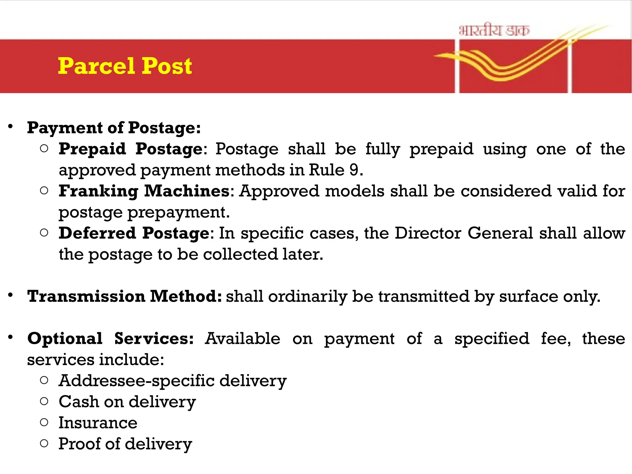 • Payment of Postage:
o Prepaid Postage: Postage shall be fully prepaid using one of the
approved payment methods in Rule 9.
o Franking Machines: Approved models shall be considered valid for
postage prepayment.
o Deferred Postage: In specific cases, the Director General shall allow
the postage to be collected later.
• Transmission Method: shall ordinarily be transmitted by surface only.
• Optional Services: Available on payment of a specified fee, these
services include:
o Addressee-specific delivery
o Cash on delivery
o Insurance
o Proof of delivery
Parcel Post
 