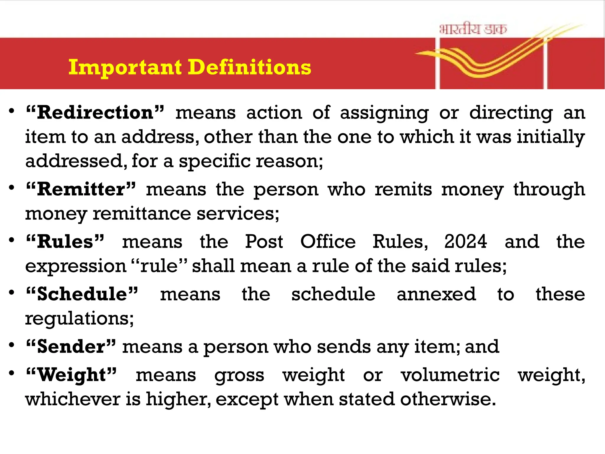 Important Definitions
• “Redirection” means action of assigning or directing an
item to an address, other than the one to which it was initially
addressed, for a specific reason;
• “Remitter” means the person who remits money through
money remittance services;
• “Rules” means the Post Office Rules, 2024 and the
expression “rule” shall mean a rule of the said rules;
• “Schedule” means the schedule annexed to these
regulations;
• “Sender” means a person who sends any item; and
• “Weight” means gross weight or volumetric weight,
whichever is higher, except when stated otherwise.
 
