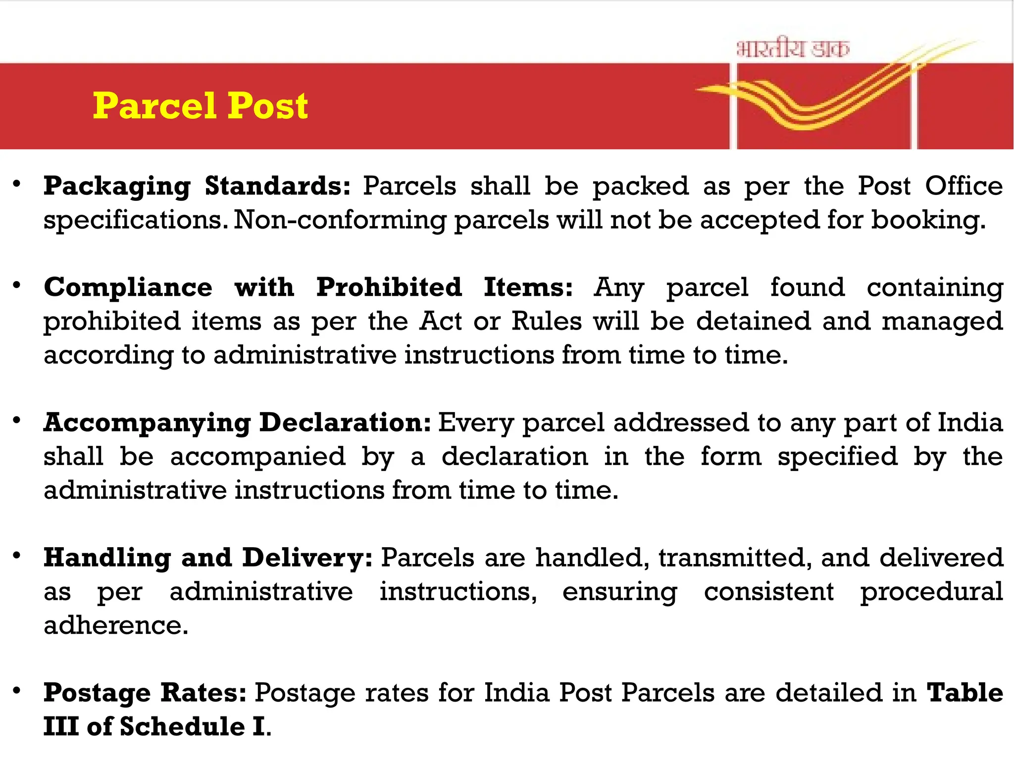 • Packaging Standards: Parcels shall be packed as per the Post Office
specifications. Non-conforming parcels will not be accepted for booking.
• Compliance with Prohibited Items: Any parcel found containing
prohibited items as per the Act or Rules will be detained and managed
according to administrative instructions from time to time.
• Accompanying Declaration: Every parcel addressed to any part of India
shall be accompanied by a declaration in the form specified by the
administrative instructions from time to time.
• Handling and Delivery: Parcels are handled, transmitted, and delivered
as per administrative instructions, ensuring consistent procedural
adherence.
• Postage Rates: Postage rates for India Post Parcels are detailed in Table
III of Schedule I.
Parcel Post
 