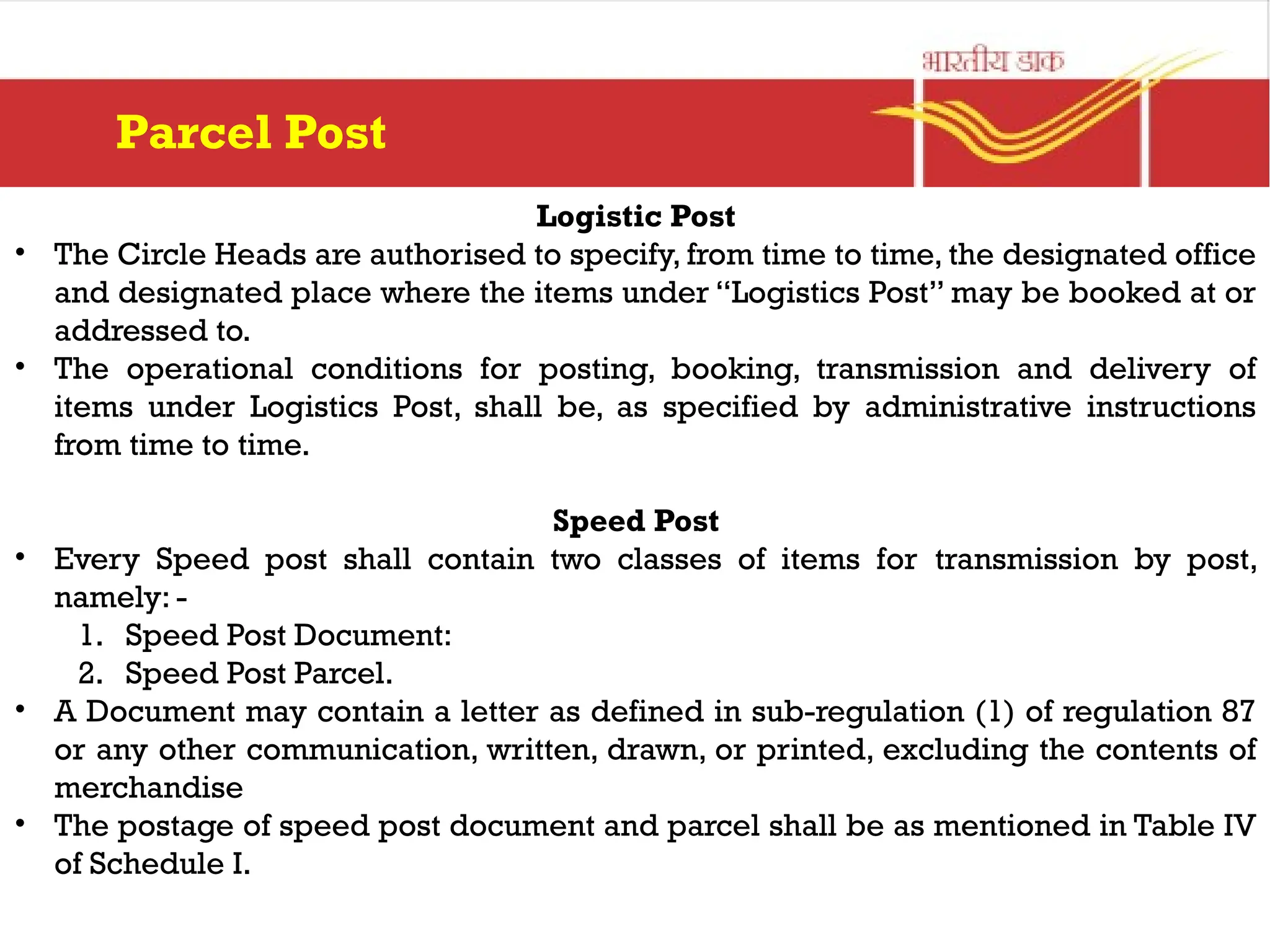 Logistic Post
• The Circle Heads are authorised to specify, from time to time, the designated office
and designated place where the items under “Logistics Post” may be booked at or
addressed to.
• The operational conditions for posting, booking, transmission and delivery of
items under Logistics Post, shall be, as specified by administrative instructions
from time to time.
Speed Post
• Every Speed post shall contain two classes of items for transmission by post,
namely: -
1. Speed Post Document:
2. Speed Post Parcel.
• A Document may contain a letter as defined in sub-regulation (1) of regulation 87
or any other communication, written, drawn, or printed, excluding the contents of
merchandise
• The postage of speed post document and parcel shall be as mentioned in Table IV
of Schedule I.
Parcel Post
 