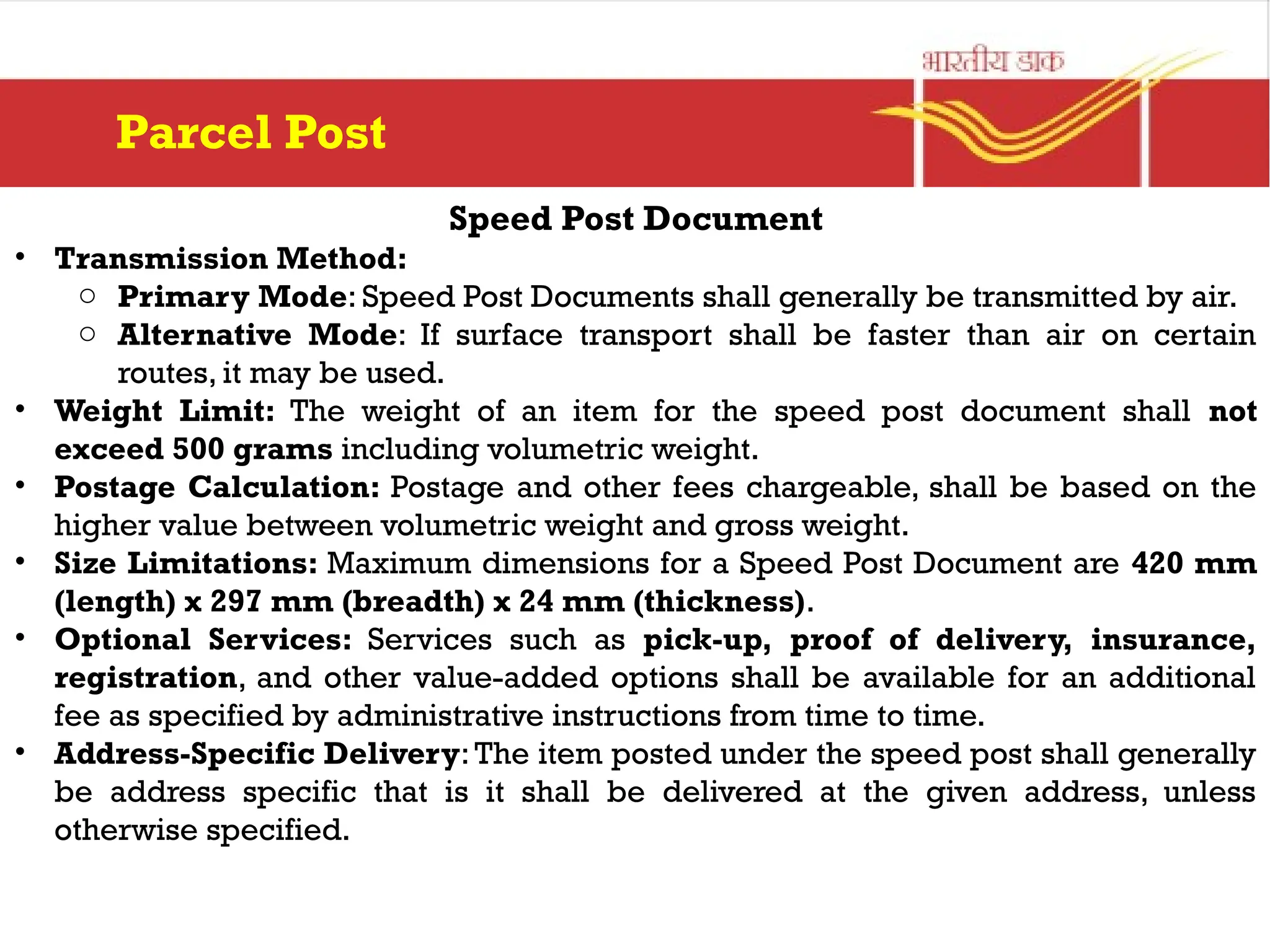 Speed Post Document
• Transmission Method:
o Primary Mode: Speed Post Documents shall generally be transmitted by air.
o Alternative Mode: If surface transport shall be faster than air on certain
routes, it may be used.
• Weight Limit: The weight of an item for the speed post document shall not
exceed 500 grams including volumetric weight.
• Postage Calculation: Postage and other fees chargeable, shall be based on the
higher value between volumetric weight and gross weight.
• Size Limitations: Maximum dimensions for a Speed Post Document are 420 mm
(length) x 297 mm (breadth) x 24 mm (thickness).
• Optional Services: Services such as pick-up, proof of delivery, insurance,
registration, and other value-added options shall be available for an additional
fee as specified by administrative instructions from time to time.
• Address-Specific Delivery:The item posted under the speed post shall generally
be address specific that is it shall be delivered at the given address, unless
otherwise specified.
Parcel Post
 