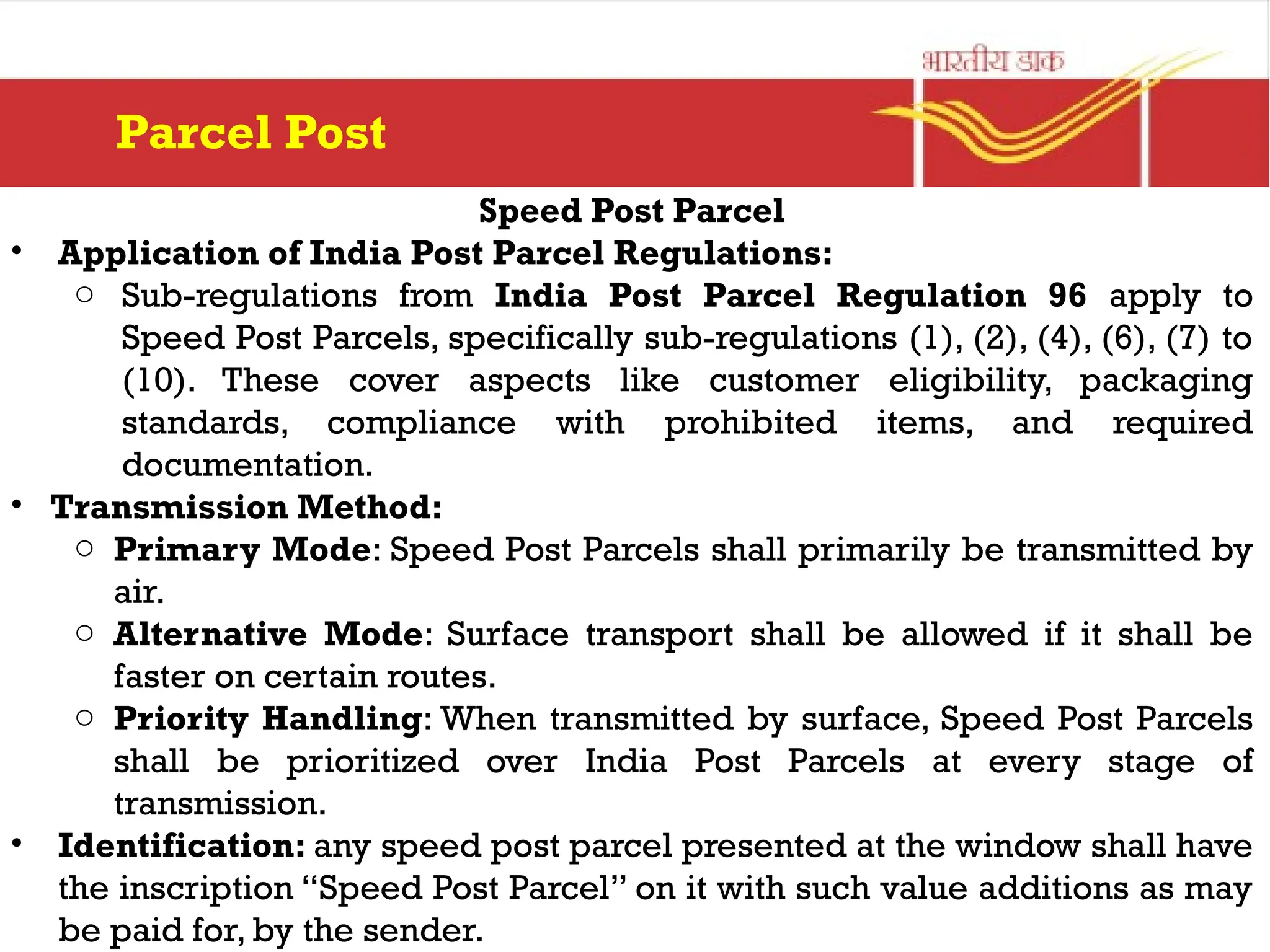 Speed Post Parcel
• Application of India Post Parcel Regulations:
o Sub-regulations from India Post Parcel Regulation 96 apply to
Speed Post Parcels, specifically sub-regulations (1), (2), (4), (6), (7) to
(10). These cover aspects like customer eligibility, packaging
standards, compliance with prohibited items, and required
documentation.
• Transmission Method:
o Primary Mode: Speed Post Parcels shall primarily be transmitted by
air.
o Alternative Mode: Surface transport shall be allowed if it shall be
faster on certain routes.
o Priority Handling: When transmitted by surface, Speed Post Parcels
shall be prioritized over India Post Parcels at every stage of
transmission.
• Identification: any speed post parcel presented at the window shall have
the inscription “Speed Post Parcel” on it with such value additions as may
be paid for, by the sender.
Parcel Post
 