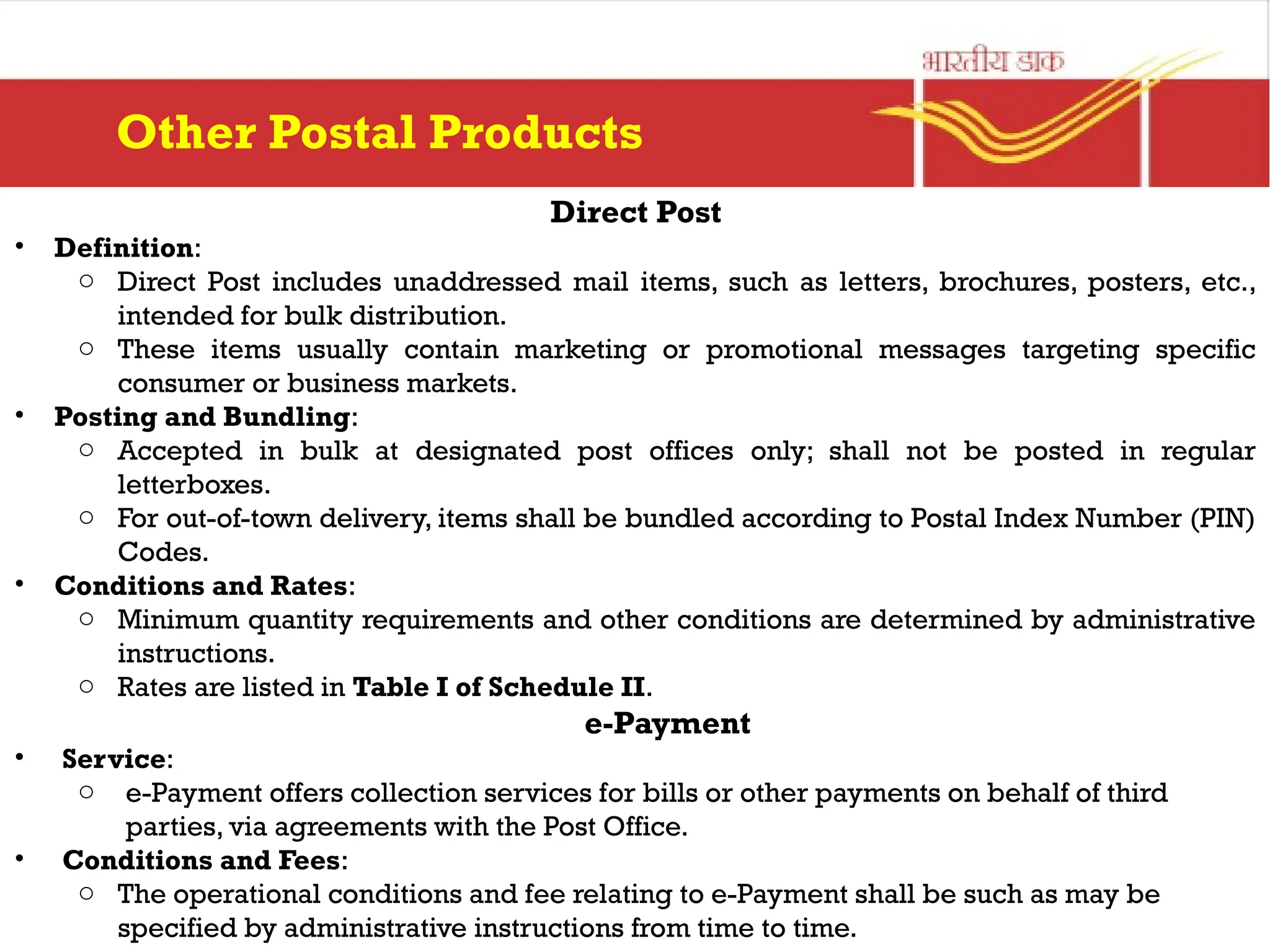 Direct Post
• Definition:
o Direct Post includes unaddressed mail items, such as letters, brochures, posters, etc.,
intended for bulk distribution.
o These items usually contain marketing or promotional messages targeting specific
consumer or business markets.
• Posting and Bundling:
o Accepted in bulk at designated post offices only; shall not be posted in regular
letterboxes.
o For out-of-town delivery, items shall be bundled according to Postal Index Number (PIN)
Codes.
• Conditions and Rates:
o Minimum quantity requirements and other conditions are determined by administrative
instructions.
o Rates are listed in Table I of Schedule II.
e-Payment
• Service:
o e-Payment offers collection services for bills or other payments on behalf of third
parties, via agreements with the Post Office.
• Conditions and Fees:
o The operational conditions and fee relating to e-Payment shall be such as may be
specified by administrative instructions from time to time.
Other Postal Products
 