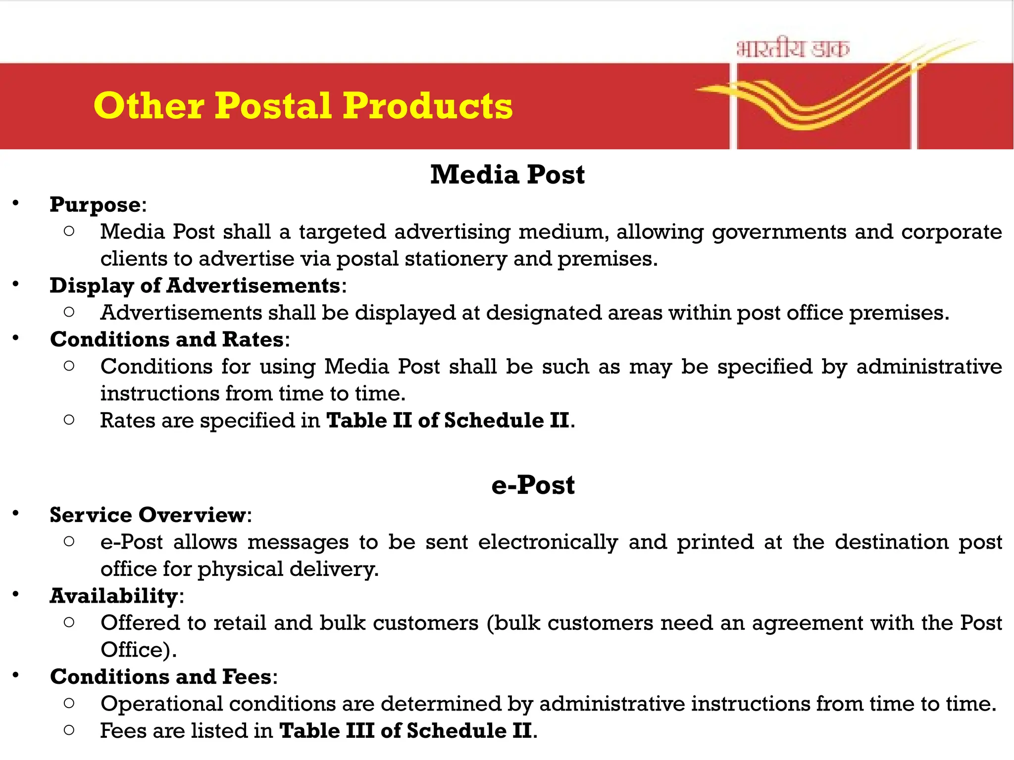 Media Post
• Purpose:
o Media Post shall a targeted advertising medium, allowing governments and corporate
clients to advertise via postal stationery and premises.
• Display of Advertisements:
o Advertisements shall be displayed at designated areas within post office premises.
• Conditions and Rates:
o Conditions for using Media Post shall be such as may be specified by administrative
instructions from time to time.
o Rates are specified in Table II of Schedule II.
e-Post
• Service Overview:
o e-Post allows messages to be sent electronically and printed at the destination post
office for physical delivery.
• Availability:
o Offered to retail and bulk customers (bulk customers need an agreement with the Post
Office).
• Conditions and Fees:
o Operational conditions are determined by administrative instructions from time to time.
o Fees are listed in Table III of Schedule II.
Other Postal Products
 