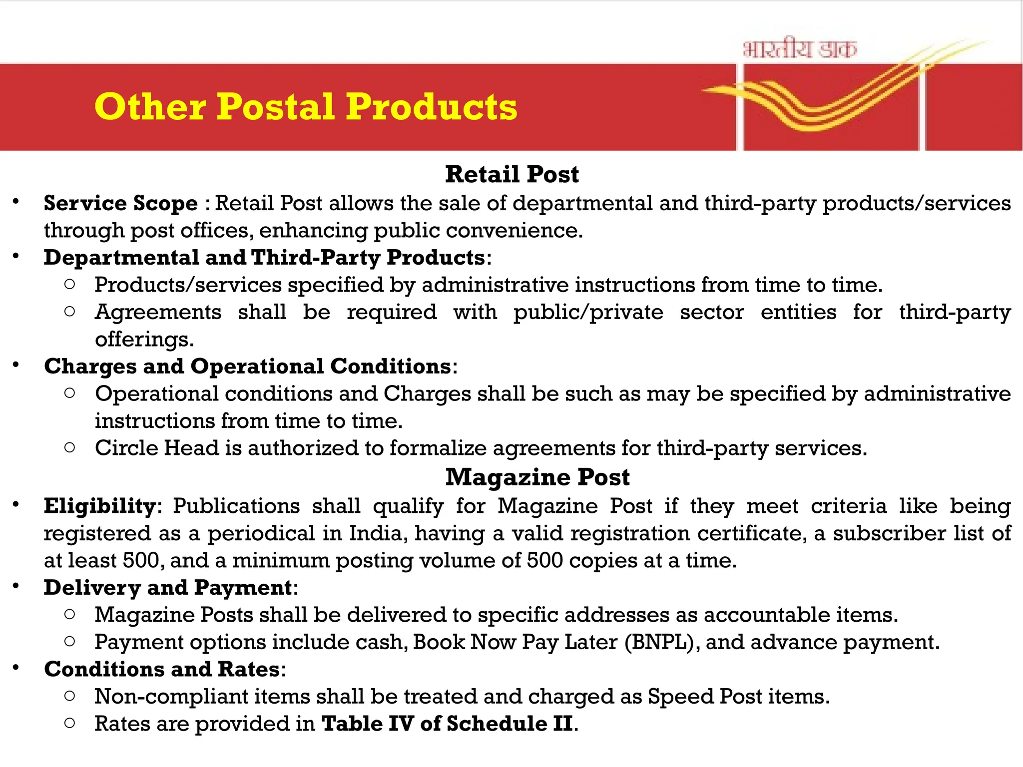 Retail Post
• Service Scope : Retail Post allows the sale of departmental and third-party products/services
through post offices, enhancing public convenience.
• Departmental and Third-Party Products:
o Products/services specified by administrative instructions from time to time.
o Agreements shall be required with public/private sector entities for third-party
offerings.
• Charges and Operational Conditions:
o Operational conditions and Charges shall be such as may be specified by administrative
instructions from time to time.
o Circle Head is authorized to formalize agreements for third-party services.
Magazine Post
• Eligibility: Publications shall qualify for Magazine Post if they meet criteria like being
registered as a periodical in India, having a valid registration certificate, a subscriber list of
at least 500, and a minimum posting volume of 500 copies at a time.
• Delivery and Payment:
o Magazine Posts shall be delivered to specific addresses as accountable items.
o Payment options include cash, Book Now Pay Later (BNPL), and advance payment.
• Conditions and Rates:
o Non-compliant items shall be treated and charged as Speed Post items.
o Rates are provided in Table IV of Schedule II.
Other Postal Products
 