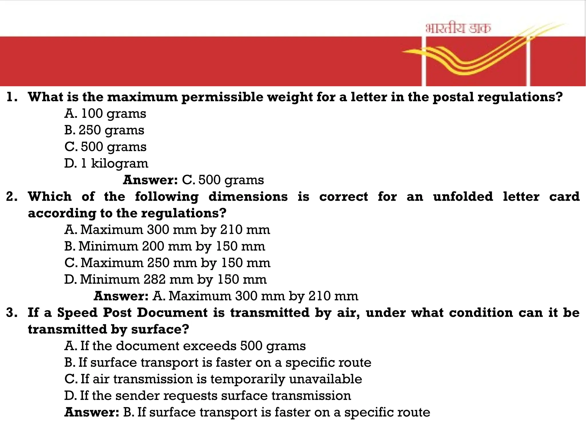 1. What is the maximum permissible weight for a letter in the postal regulations?
A. 100 grams
B. 250 grams
C. 500 grams
D. 1 kilogram
Answer: C. 500 grams
2. Which of the following dimensions is correct for an unfolded letter card
according to the regulations?
A. Maximum 300 mm by 210 mm
B. Minimum 200 mm by 150 mm
C. Maximum 250 mm by 150 mm
D. Minimum 282 mm by 150 mm
Answer: A. Maximum 300 mm by 210 mm
3. If a Speed Post Document is transmitted by air, under what condition can it be
transmitted by surface?
A. If the document exceeds 500 grams
B. If surface transport is faster on a specific route
C. If air transmission is temporarily unavailable
D. If the sender requests surface transmission
Answer: B. If surface transport is faster on a specific route
 