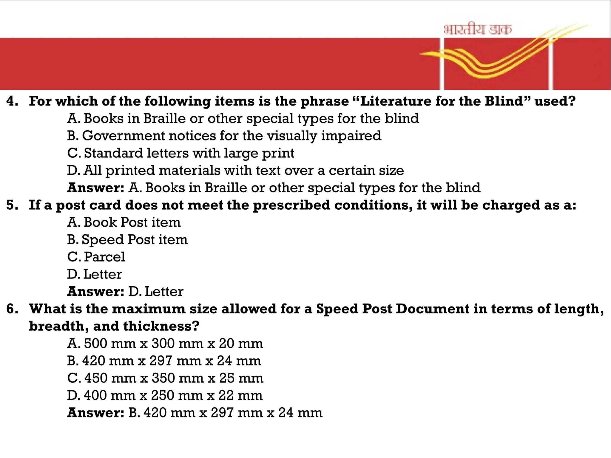 4. For which of the following items is the phrase “Literature for the Blind” used?
A. Books in Braille or other special types for the blind
B. Government notices for the visually impaired
C. Standard letters with large print
D. All printed materials with text over a certain size
Answer: A. Books in Braille or other special types for the blind
5. If a post card does not meet the prescribed conditions, it will be charged as a:
A. Book Post item
B. Speed Post item
C. Parcel
D. Letter
Answer: D. Letter
6. What is the maximum size allowed for a Speed Post Document in terms of length,
breadth, and thickness?
A. 500 mm x 300 mm x 20 mm
B. 420 mm x 297 mm x 24 mm
C. 450 mm x 350 mm x 25 mm
D. 400 mm x 250 mm x 22 mm
Answer: B. 420 mm x 297 mm x 24 mm
 