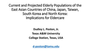 Current and Projected Elderly Populations of the
East Asian Countries of China, Japan, Taiwan,
South Korea and North Korea:
Implications for Eldercare
Dudley L. Poston, Jr.
Texas A&M University
College Station, Texas, USA
d-poston@tamu.edu
 