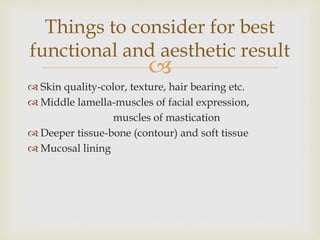 Things to consider for best 
functional and aesthetic result 
 
 Skin quality-color, texture, hair bearing etc. 
 Middle lamella-muscles of facial expression, 
muscles of mastication 
 Deeper tissue-bone (contour) and soft tissue 
 Mucosal lining 
 