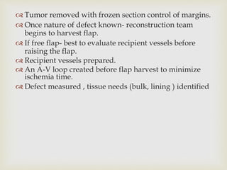  Tumor removed with frozen section control of margins. 
 Once nature of defect known- reconstruction team 
begins to harvest flap. 
 If free flap- best to evaluate recipient vessels before 
raising the flap. 
 Recipient vessels prepared. 
 An A-V loop created before flap harvest to minimize 
ischemia time. 
 Defect measured , tissue needs (bulk, lining ) identified 
 