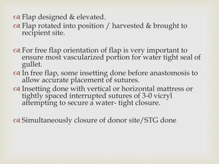  Flap designed & elevated. 
 Flap rotated into position / harvested & brought to 
recipient site. 
 For free flap orientation of flap is very important to 
ensure most vascularized portion for water tight seal of 
gullet. 
 In free flap, some insetting done before anastomosis to 
allow accurate placement of sutures. 
 Insetting done with vertical or horizontal mattress or 
tightly spaced interrupted sutures of 3-0 vicryl 
attempting to secure a water- tight closure. 
 Simultaneously closure of donor site/STG done 
 