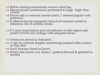  Before starting anastomosis remove sand bag. 
 Microvascular anastomosis performed to large high- flow 
vessels. 
 End to side to external carotid artery / internal jugular vein 
preferred. 
 If atherosclerosis suspected, branch of external carotid to 
minimize risk of embolic stroke. 
 It’s most important to prevent infection in this region and 
protect it from any leakage with adequate tissue. 
 Drains are placed as indicated. 
 A site for external doppler monitoring marked with a suture 
on flap skin. 
 Neck incision closed in layers. 
 Donor site closed over drains / grafted,dressed & splinted as 
needed 
 