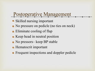 Postoperative Management 
Skilled nursing important 
No pressure on pedicle (no ties on neck) 
Eliminate cooling of flap 
Keep head in neutral position 
No pressors– keep BP stable 
Hematocrit important 
Frequent inspections and doppler pedicle 
 