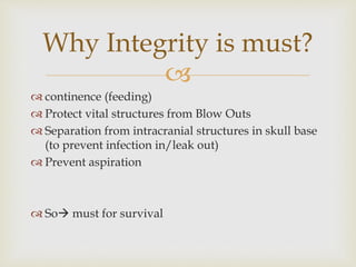 Why Integrity is must? 
 
 continence (feeding) 
 Protect vital structures from Blow Outs 
 Separation from intracranial structures in skull base 
(to prevent infection in/leak out) 
 Prevent aspiration 
 So must for survival 
 