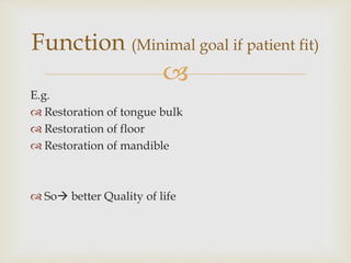Function (Minimal goal if patient fit) 
 
E.g. 
 Restoration of tongue bulk 
 Restoration of floor 
 Restoration of mandible 
 So better Quality of life 
 