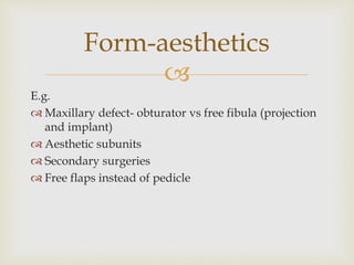 Form-aesthetics 
 
E.g. 
 Maxillary defect- obturator vs free fibula (projection 
and implant) 
 Aesthetic subunits 
 Secondary surgeries 
 Free flaps instead of pedicle 
 