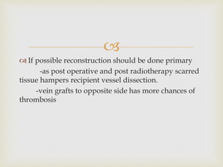  
 If possible reconstruction should be done primary 
-as post operative and post radiotherapy scarred 
tissue hampers recipient vessel dissection. 
-vein grafts to opposite side has more chances of 
thrombosis 
 