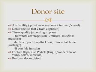 Donor site 
 
 Availability ( previous operations / trauma /vessel) 
 Donor site (so that 2 team approach) 
 Tissue quality (according to plan) 
-to restore coverage (skin , mucosa, muscle to 
mucolise) 
-bulk ,support (flap thickness, muscle, fat, bone 
,cartilage) 
-if possible function 
 For free flaps- also Pedicle (length/caliber/no. of 
veins/nerve/direction) 
 Residual donor defect 
 