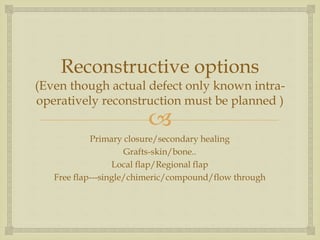 Reconstructive options 
(Even though actual defect only known intra-operatively 
reconstruction must be planned ) 
 
Primary closure/secondary healing 
Grafts-skin/bone.. 
Local flap/Regional flap 
Free flap---single/chimeric/compound/flow through 
 