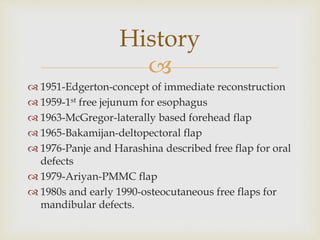 History 
 
 1951-Edgerton-concept of immediate reconstruction 
 1959-1st free jejunum for esophagus 
 1963-McGregor-laterally based forehead flap 
 1965-Bakamijan-deltopectoral flap 
 1976-Panje and Harashina described free flap for oral 
defects 
 1979-Ariyan-PMMC flap 
 1980s and early 1990-osteocutaneous free flaps for 
mandibular defects. 
 