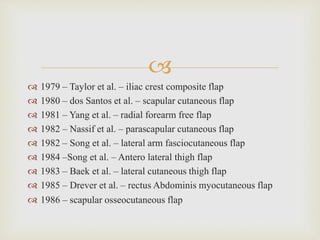  
 1979 – Taylor et al. – iliac crest composite flap 
 1980 – dos Santos et al. – scapular cutaneous flap 
 1981 – Yang et al. – radial forearm free flap 
 1982 – Nassif et al. – parascapular cutaneous flap 
 1982 – Song et al. – lateral arm fasciocutaneous flap 
 1984 –Song et al. – Antero lateral thigh flap 
 1983 – Baek et al. – lateral cutaneous thigh flap 
 1985 – Drever et al. – rectus Abdominis myocutaneous flap 
 1986 – scapular osseocutaneous flap 
 