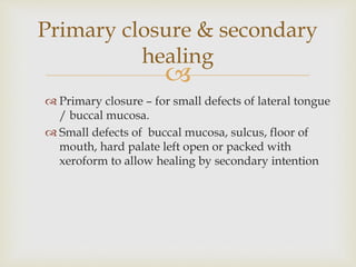 Primary closure & secondary 
healing 
 
 Primary closure – for small defects of lateral tongue 
/ buccal mucosa. 
 Small defects of buccal mucosa, sulcus, floor of 
mouth, hard palate left open or packed with 
xeroform to allow healing by secondary intention 
 