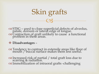 Skin grafts 
 
 STSG – used to close superficial defects of alveolus, 
palate, dorsum or lateral edge of tongue. 
 Contraction of graft unlikely to cause a functional 
problem in these areas. 
 Disadvantages – 
 Tendency to contract in extensile areas like floor of 
mouth / buccal surface makes them less useful. 
 Increased risk of partial / total graft loss due to 
scarring & radiation. 
 Immobilization of intraoral grafts -challenging 
 