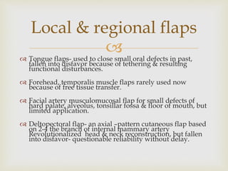 Local & regional flaps 
 
 Tongue flaps- used to close small oral defects in past, 
fallen into disfavor because of tethering & resulting 
functional disturbances. 
 Forehead, temporalis muscle flaps rarely used now 
because of free tissue transfer. 
 Facial artery musculomucosal flap for small defects of 
hard palate, alveolus, tonsillar fossa & floor of mouth, but 
limited application. 
 Deltopectoral flap- an axial –pattern cutaneous flap based 
on 2-4 the branch of internal mammary artery 
Revolutionalized head & neck reconstruction, but fallen 
into disfavor- questionable reliability without delay. 
 