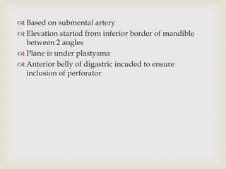  Based on submental artery 
 Elevation started from inferior border of mandible 
between 2 angles 
 Plane is under plastysma 
 Anterior belly of digastric incuded to ensure 
inclusion of perforator 
 