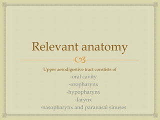 Relevant anatomy 
 
Upper aerodigestive tract constists of 
-oral cavity 
-oropharynx 
-hypopharynx 
-larynx 
-nasopharynx and paranasal sinuses 
 
