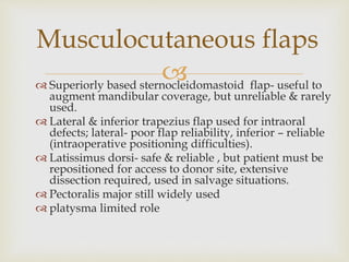 Musculocutaneous flaps 
 
 Superiorly based sternocleidomastoid flap- useful to 
augment mandibular coverage, but unreliable & rarely 
used. 
 Lateral & inferior trapezius flap used for intraoral 
defects; lateral- poor flap reliability, inferior – reliable 
(intraoperative positioning difficulties). 
 Latissimus dorsi- safe & reliable , but patient must be 
repositioned for access to donor site, extensive 
dissection required, used in salvage situations. 
 Pectoralis major still widely used 
 platysma limited role 
 