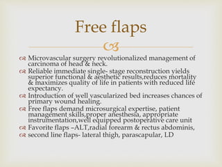 Free flaps 
 
 Microvascular surgery revolutionalized management of 
carcinoma of head & neck. 
 Reliable immediate single- stage reconstruction yields 
superior functional & aesthetic results,reduces mortality 
& maximizes quality of life in patients with reduced life 
expectancy. 
 Introduction of well vascularized bed increases chances of 
primary wound healing. 
 Free flaps demand microsurgical expertise, patient 
management skills,proper anesthesia, appropriate 
instrumentation,well equipped postoperative care unit 
 Favorite flaps –ALT,radial forearm & rectus abdominis, 
 second line flaps- lateral thigh, parascapular, LD 
 