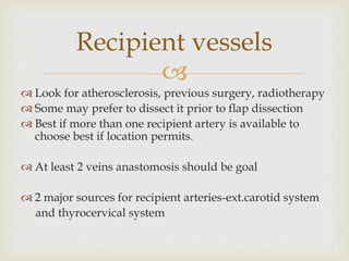 Recipient vessels 
 
 Look for atherosclerosis, previous surgery, radiotherapy 
 Some may prefer to dissect it prior to flap dissection 
 Best if more than one recipient artery is available to 
choose best if location permits. 
 At least 2 veins anastomosis should be goal 
 2 major sources for recipient arteries-ext.carotid system 
and thyrocervical system 
 