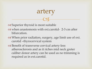 artery 
 
 Superior thyroid is most suitable 
 when anastomosis with ext.carotid- 2-3 cm after 
bifurcation. 
 When prior radiation, surgery, age limit use of ext. 
carotid –thyrocervical system 
 Benefit of transverse cervical artery-less 
atherosclerosis and as it riches mid neck greter 
caliber donor artery can be used as no trimming is 
required as in ext.carotid. 
 