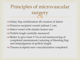 Principles of microvascular 
surgery 
 
 Delay flap mobilization till creation of defect 
 Preserve recipient vessels (atleast 1 cm) 
 Select vessel with similar lumen size 
 Pedicle lengh carefully measured 
 Better to give inset 1st-to avoid maneuvering of 
completed anastomosis/suturing of bleeding flap 
and misjudgment of pedicle length 
 Tissues sculpted once vascularization completed 
 