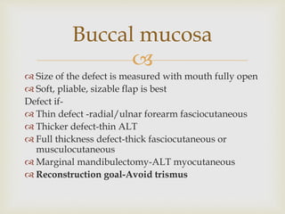 Buccal mucosa 
 
 Size of the defect is measured with mouth fully open 
 Soft, pliable, sizable flap is best 
Defect if- 
 Thin defect -radial/ulnar forearm fasciocutaneous 
 Thicker defect-thin ALT 
 Full thickness defect-thick fasciocutaneous or 
musculocutaneous 
 Marginal mandibulectomy-ALT myocutaneous 
 Reconstruction goal-Avoid trismus 
 