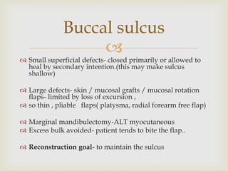 Buccal sulcus 
 
 Small superficial defects- closed primarily or allowed to 
heal by secondary intention.(this may make sulcus 
shallow) 
 Large defects- skin / mucosal grafts / mucosal rotation 
flaps- limited by loss of excursion , 
 so thin , pliable flaps( platysma, radial forearm free flap) 
 Marginal mandibulectomy-ALT myocutaneous 
 Excess bulk avoided- patient tends to bite the flap.. 
 Reconstruction goal- to maintain the sulcus 
 