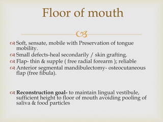 Floor of mouth 
 
 Soft, sensate, mobile with Preservation of tongue 
mobility. 
 Small defects-heal secondarily / skin grafting. 
 Flap- thin & supple ( free radial forearm ); reliable 
 Anterior segmental mandibulectomy- osteocutaneous 
flap (free fibula). 
 Reconstruction goal- to maintain lingual vestibule, 
sufficient height to floor of mouth avoiding pooling of 
saliva & food particles 
 