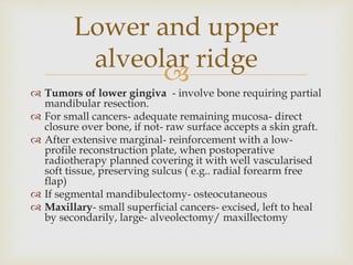 Lower and upper 
alveolar ridge 
 
 Tumors of lower gingiva - involve bone requiring partial 
mandibular resection. 
 For small cancers- adequate remaining mucosa- direct 
closure over bone, if not- raw surface accepts a skin graft. 
 After extensive marginal- reinforcement with a low-profile 
reconstruction plate, when postoperative 
radiotherapy planned covering it with well vascularised 
soft tissue, preserving sulcus ( e.g.. radial forearm free 
flap) 
 If segmental mandibulectomy- osteocutaneous 
 Maxillary- small superficial cancers- excised, left to heal 
by secondarily, large- alveolectomy/ maxillectomy 
 