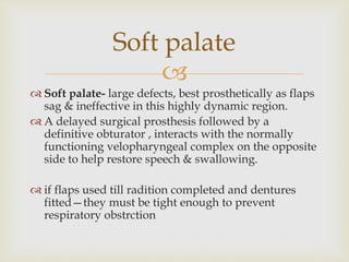 Soft palate 
 
 Soft palate- large defects, best prosthetically as flaps 
sag & ineffective in this highly dynamic region. 
 A delayed surgical prosthesis followed by a 
definitive obturator , interacts with the normally 
functioning velopharyngeal complex on the opposite 
side to help restore speech & swallowing. 
 if flaps used till radition completed and dentures 
fitted—they must be tight enough to prevent 
respiratory obstrction 
 