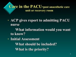 Care in the PACU- post anaesthetic care unit or recovery room ACP gives report to admitting PACU nurse What information would you want to know? Initial Assessment  What should be included? What is the priority? 