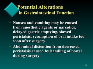 Potential Alterations in Gastrointestinal Function Nausea and vomiting may be caused from anesthetic agents or narcotics, delayed gastric emptying, slowed peristalsis, resumption of oral intake too soon after surgery Abdominal distention from decreased peristalsis caused by handling of bowel during surgery 